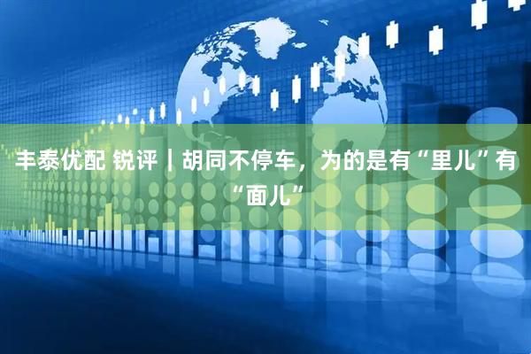 丰泰优配 锐评｜胡同不停车，为的是有“里儿”有“面儿”