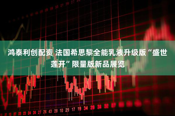 鸿泰利创配资 法国希思黎全能乳液升级版“盛世莲开”限量版新品展览