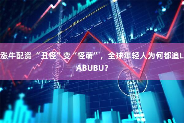 涨牛配资 “丑怪”变“怪萌”，全球年轻人为何都追LABUBU？
