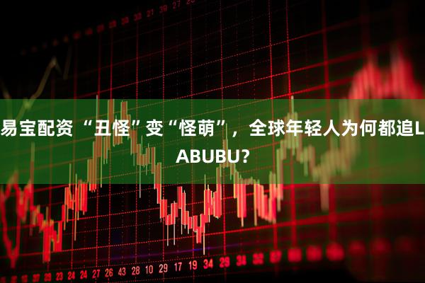 易宝配资 “丑怪”变“怪萌”，全球年轻人为何都追LABUBU？