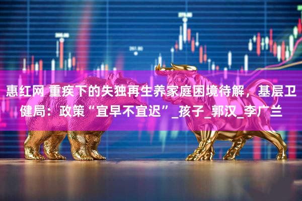 惠红网 重疾下的失独再生养家庭困境待解，基层卫健局：政策“宜早不宜迟”_孩子_郭汉_李广兰