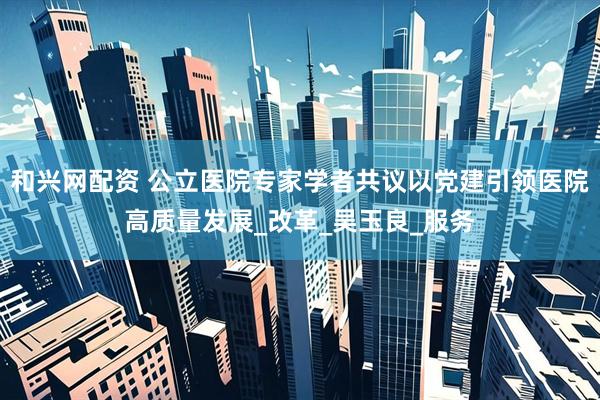 和兴网配资 公立医院专家学者共议以党建引领医院高质量发展_改革_吴玉良_服务
