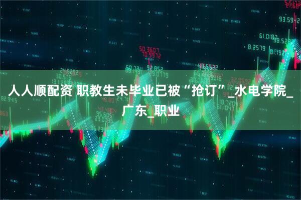 人人顺配资 职教生未毕业已被“抢订”_水电学院_广东_职业