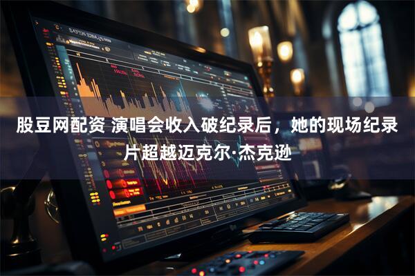 股豆网配资 演唱会收入破纪录后，她的现场纪录片超越迈克尔·杰克逊