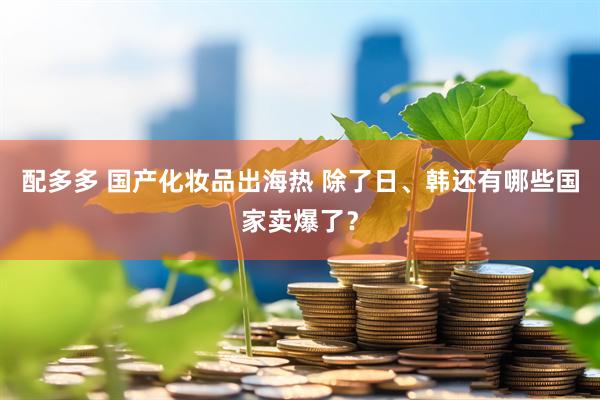 配多多 国产化妆品出海热 除了日、韩还有哪些国家卖爆了？