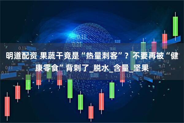 明道配资 果蔬干竟是“热量刺客”？不要再被“健康零食”背刺了_脱水_含量_坚果
