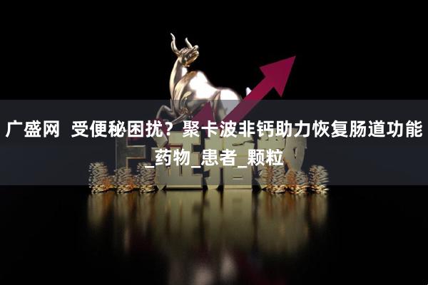 广盛网  受便秘困扰？聚卡波非钙助力恢复肠道功能_药物_患者_颗粒