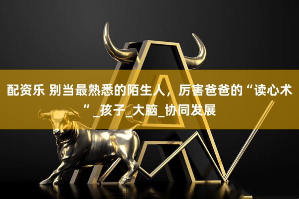 配资乐 别当最熟悉的陌生人，厉害爸爸的“读心术”_孩子_大脑_协同发展