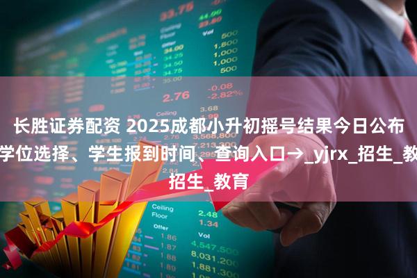 长胜证券配资 2025成都小升初摇号结果今日公布！学位选择、学生报到时间、查询入口→_yjrx_招生_教育