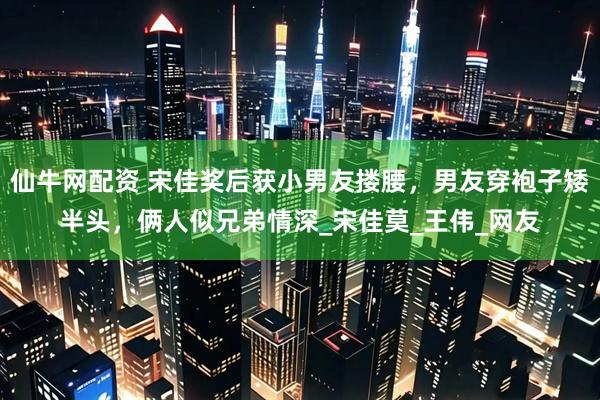 仙牛网配资 宋佳奖后获小男友搂腰，男友穿袍子矮半头，俩人似兄弟情深_宋佳莫_王伟_网友