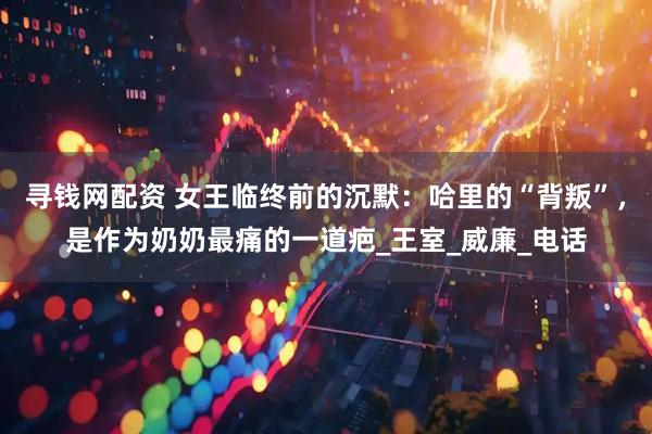 寻钱网配资 女王临终前的沉默：哈里的“背叛”，是作为奶奶最痛的一道疤_王室_威廉_电话