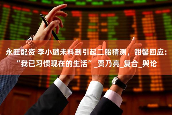 永旺配资 李小璐未料到引起二胎猜测，甜馨回应：“我已习惯现在的生活”_贾乃亮_复合_舆论