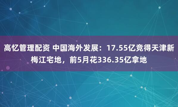 高忆管理配资 中国海外发展：17.55亿竞得天津新梅江宅地，前5月花336.35亿拿地