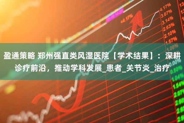 盈通策略 郑州强直类风湿医院【学术结果】：深耕诊疗前沿，推动学科发展_患者_关节炎_治疗