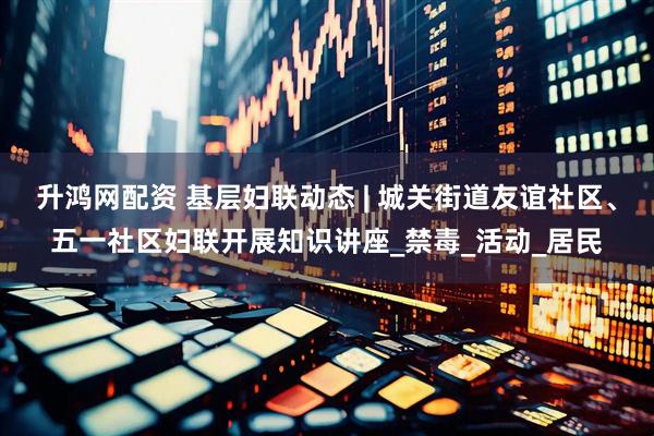 升鸿网配资 基层妇联动态 | 城关街道友谊社区、五一社区妇联开展知识讲座_禁毒_活动_居民