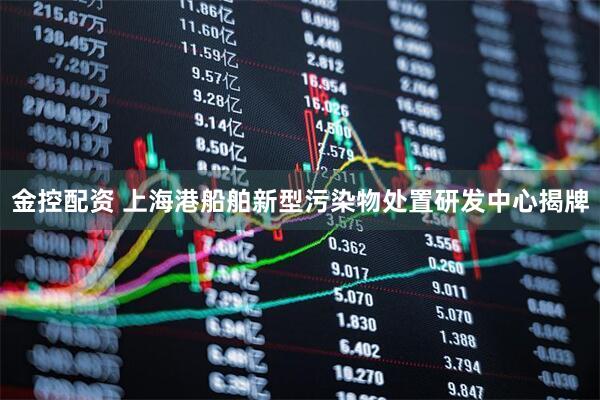 金控配资 上海港船舶新型污染物处置研发中心揭牌