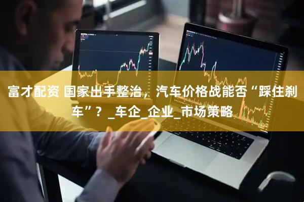 富才配资 国家出手整治，汽车价格战能否“踩住刹车”？_车企_企业_市场策略