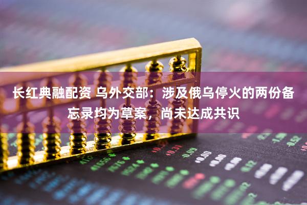 长红典融配资 乌外交部：涉及俄乌停火的两份备忘录均为草案，尚未达成共识