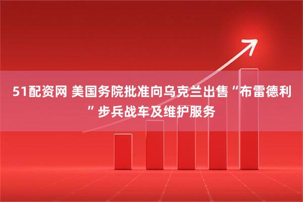 51配资网 美国务院批准向乌克兰出售“布雷德利”步兵战车及维护服务