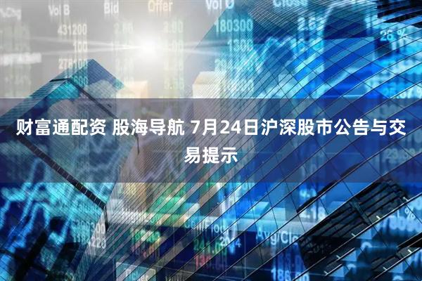 财富通配资 股海导航 7月24日沪深股市公告与交易提示