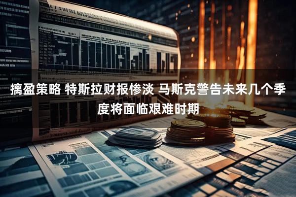 摛盈策略 特斯拉财报惨淡 马斯克警告未来几个季度将面临艰难时期