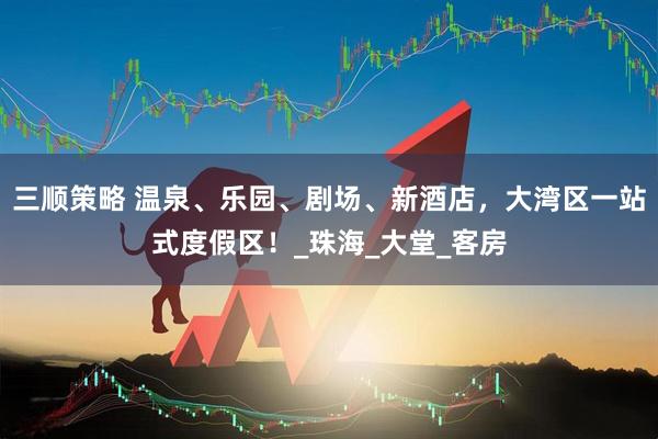 三顺策略 温泉、乐园、剧场、新酒店，大湾区一站式度假区！_珠海_大堂_客房