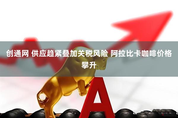 创通网 供应趋紧叠加关税风险 阿拉比卡咖啡价格攀升