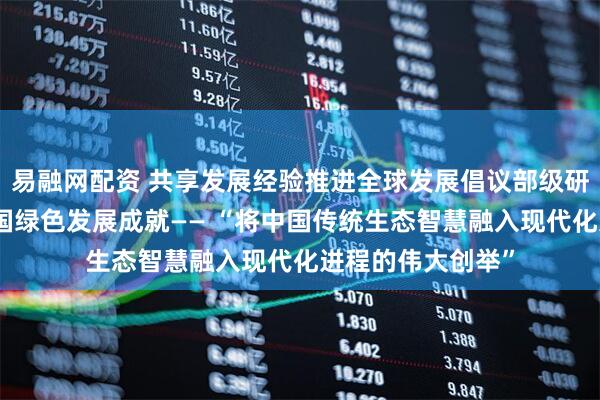 易融网配资 共享发展经验推进全球发展倡议部级研讨班学员点赞中国绿色发展成就—— “将中国传统生态智慧融入现代化进程的伟大创举”