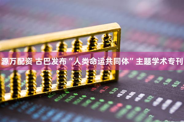 源万配资 古巴发布“人类命运共同体”主题学术专刊