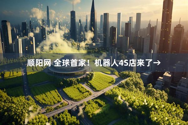 顺阳网 全球首家！机器人4S店来了→