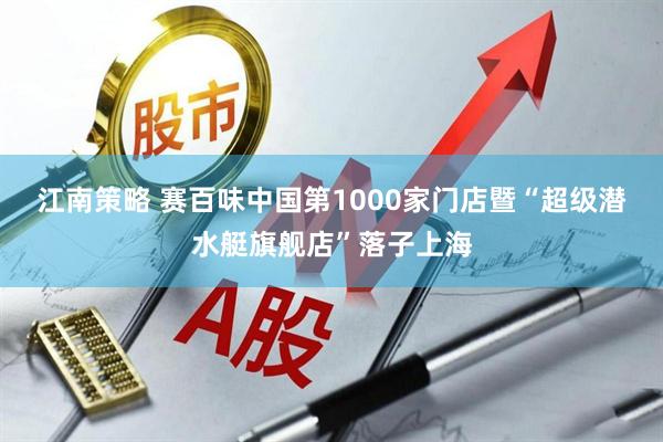 江南策略 赛百味中国第1000家门店暨“超级潜水艇旗舰店”落子上海