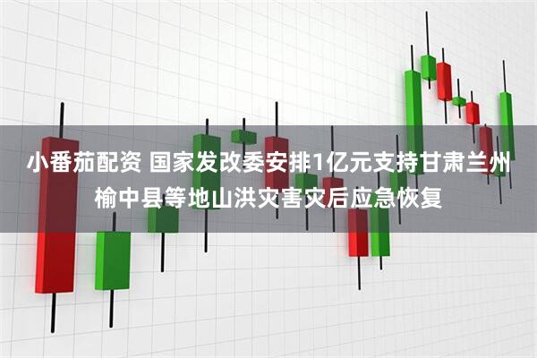 小番茄配资 国家发改委安排1亿元支持甘肃兰州榆中县等地山洪灾害灾后应急恢复