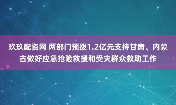 玖玖配资网 两部门预拨1.2亿元支持甘肃、内蒙古做好应急抢险救援和受灾群众救助工作