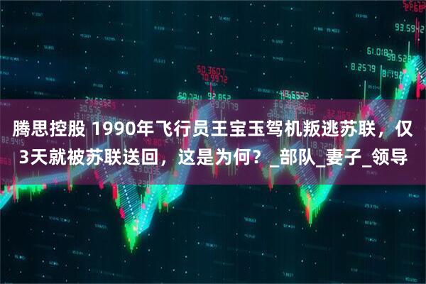 腾思控股 1990年飞行员王宝玉驾机叛逃苏联，仅3天就被苏联送回，这是为何？_部队_妻子_领导