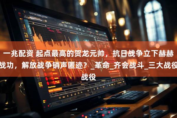 一兆配资 起点最高的贺龙元帅，抗日战争立下赫赫战功，解放战争销声匿迹？_革命_齐会战斗_三大战役