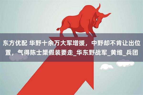 东方优配 华野十余万大军增援，中野却不肯让出位置，气得陈士榘假装要走_华东野战军_黄维_兵团