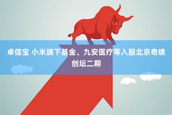卓信宝 小米旗下基金、九安医疗等入股北京奇绩创坛二期