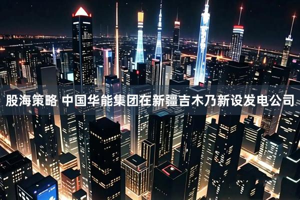 股海策略 中国华能集团在新疆吉木乃新设发电公司