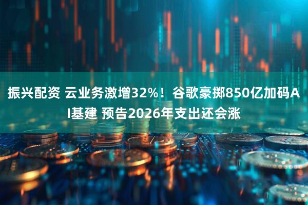 振兴配资 云业务激增32%！谷歌豪掷850亿加码AI基建 预告2026年支出还会涨