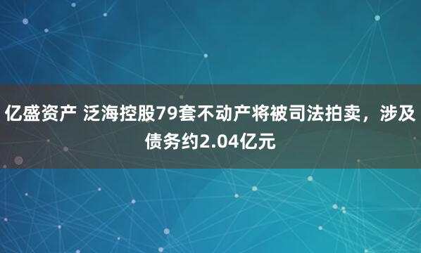 亿盛资产 泛海控股79套不动产将被司法拍卖，涉及债务约2.04亿元