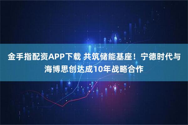 金手指配资APP下载 共筑储能基座！宁德时代与海博思创达成10年战略合作