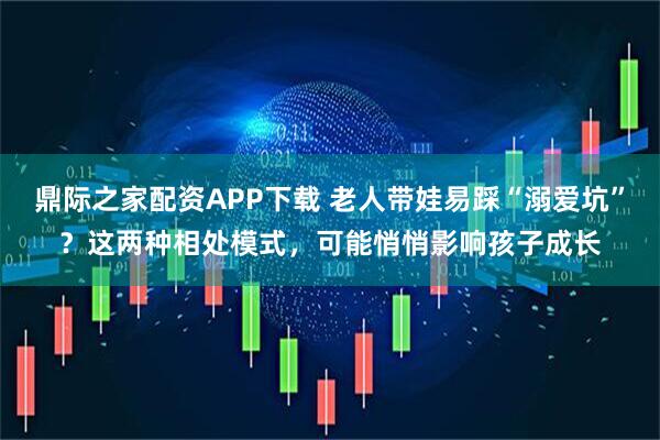 鼎际之家配资APP下载 老人带娃易踩“溺爱坑”？这两种相处模式，可能悄悄影响孩子成长