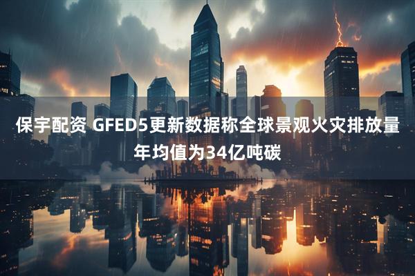 保宇配资 GFED5更新数据称全球景观火灾排放量年均值为34亿吨碳