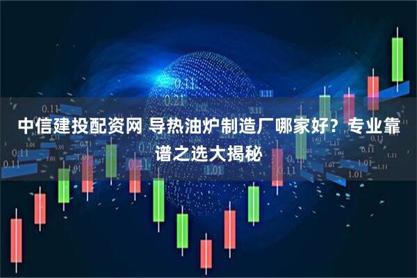 中信建投配资网 导热油炉制造厂哪家好？专业靠谱之选大揭秘