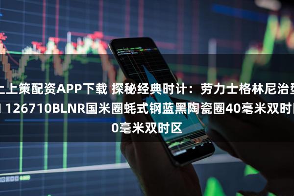 上上策配资APP下载 探秘经典时计：劳力士格林尼治型 II 126710BLNR国米圈蚝式钢蓝黑陶瓷圈40毫米双时区