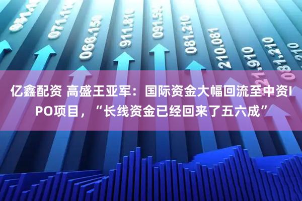 亿鑫配资 高盛王亚军：国际资金大幅回流至中资IPO项目，“长线资金已经回来了五六成”