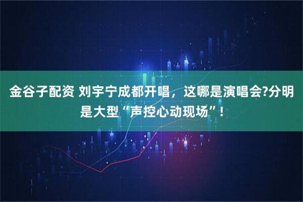 金谷子配资 刘宇宁成都开唱，这哪是演唱会?分明是大型“声控心动现场”!